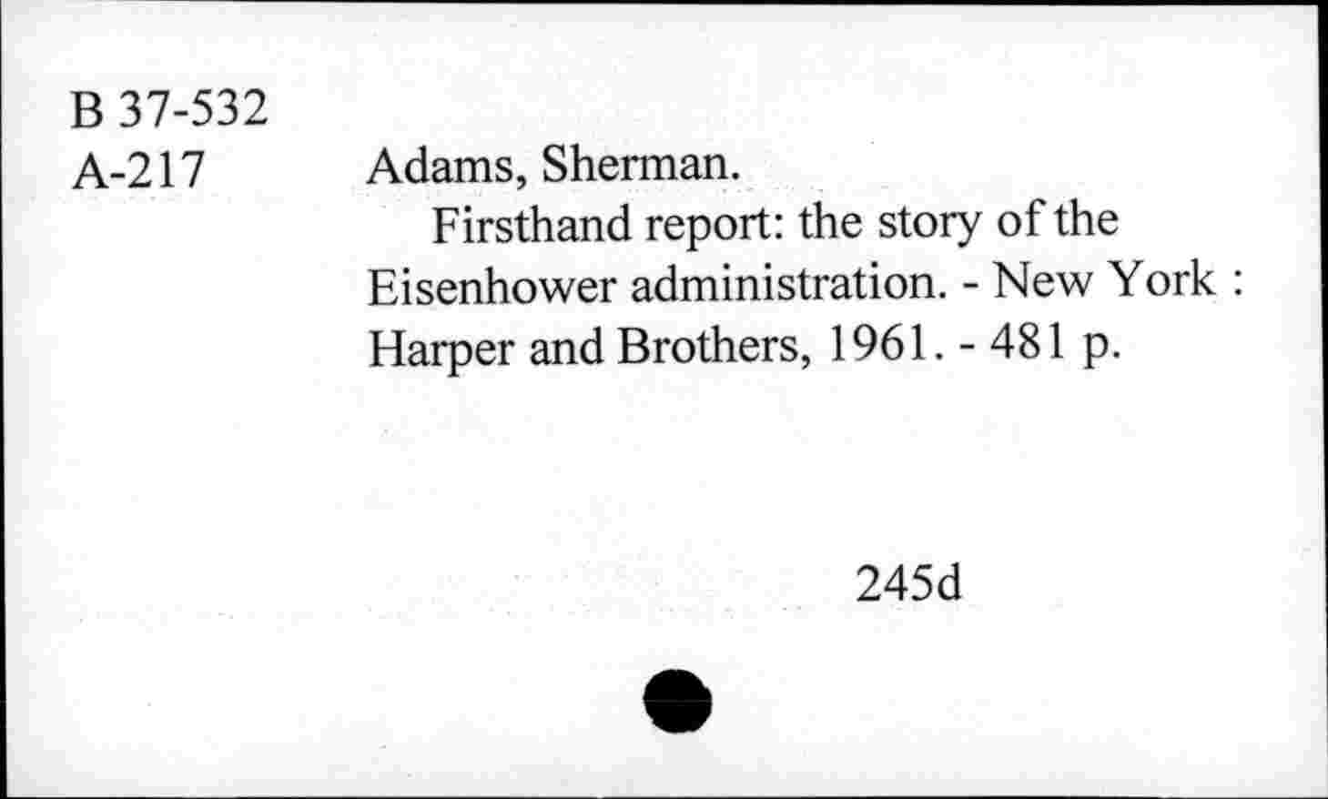 ﻿B 37-532
A-217
Adams, Sherman.
Firsthand report: the story of the Eisenhower administration. - New York : Harper and Brothers, 1961. - 481 p.
245d